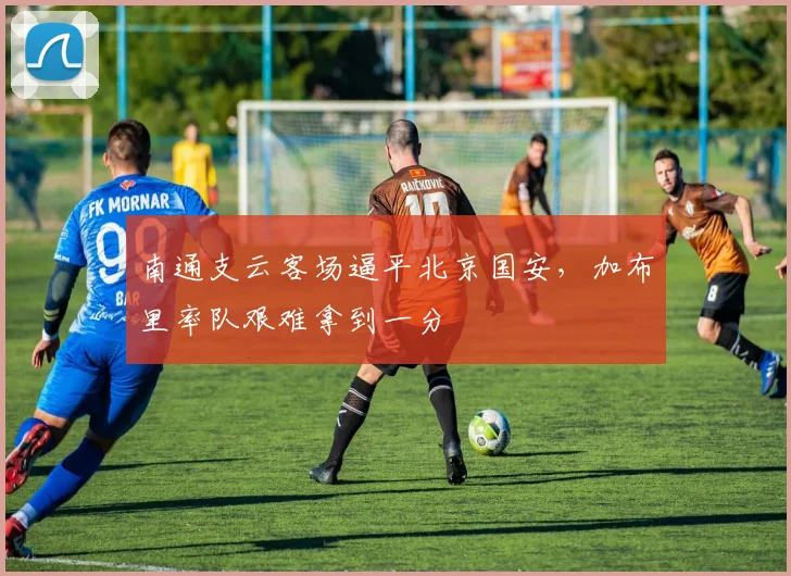南通支云客场逼平北京国安，加布里率队艰难拿到一分
