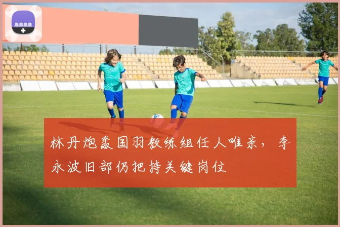 林丹炮轰国羽教练组任人唯亲，李永波旧部仍把持关键岗位
