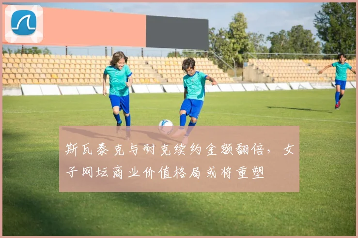 斯瓦泰克与耐克续约金额翻倍，女子网坛商业价值格局或将重塑