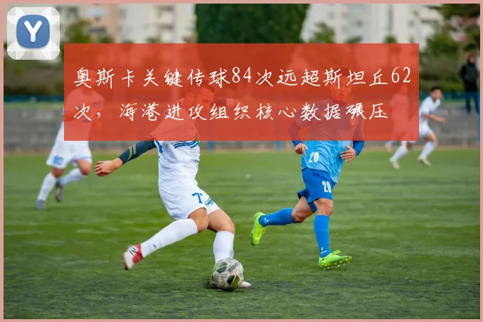 奥斯卡关键传球84次远超斯坦丘62次，海港进攻组织核心数据碾压